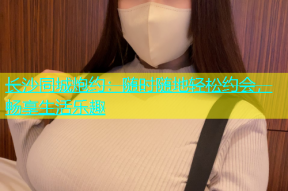 长沙同城炮约：随时随地轻松约会，畅享生活乐趣
