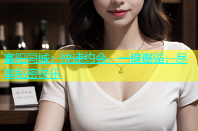 富阳同城：快速约会，一键邂逅，尽享私密快乐
