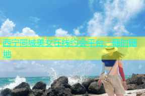 西宁同城美女在线约会平台，随时随地