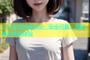 广州天河快速约会：安全可靠，高端美女等你体验