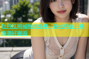 牡丹江同城炮约免费：轻松约会，畅享美好邂逅