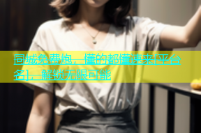 同城免费炮，懂的都懂速来[平台名]，解锁无限可能