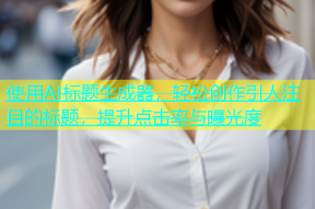 使用AI标题生成器，轻松创作引人注目的标题，提升点击率与曝光度