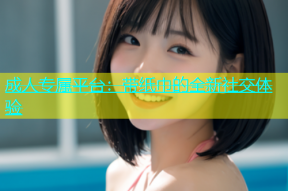 成人专属平台：带纸巾的全新社交体验