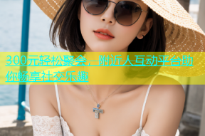 300元轻松聚会，附近人互动平台助你畅享社交乐趣