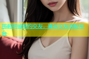 邯郸同城炮约交友，真实交友速配平台