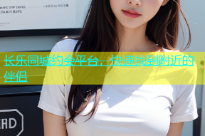 长乐同城约会平台，快速找到附近的伴侣