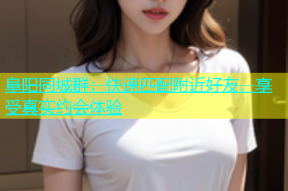 阜阳同城群：快速匹配附近好友，享受真实约会体验