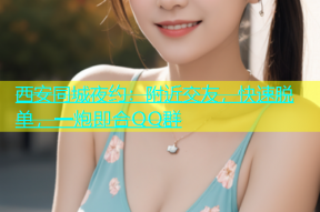 西安同城夜约：附近交友，快速脱单，一炮即合QQ群