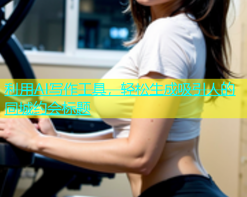 利用AI写作工具，轻松生成吸引人的同城约会标题  第1张