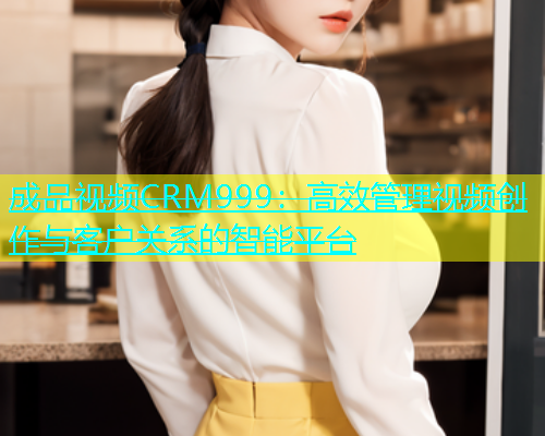 成品视频CRM999：高效管理视频创作与客户关系的智能平台  第1张