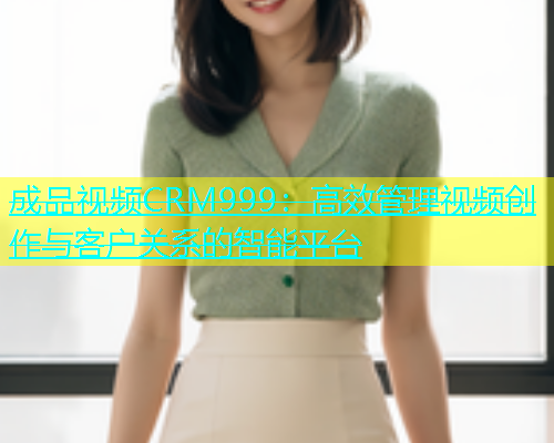 成品视频CRM999：高效管理视频创作与客户关系的智能平台  第2张