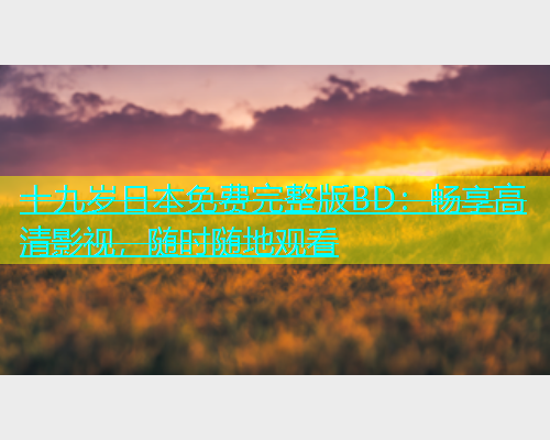 十九岁日本免费完整版BD：畅享高清影视，随时随地观看  第1张