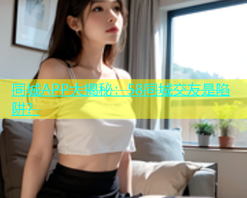 同城APP大揭秘：58同城交友是陷阱？  第1张