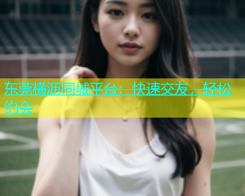 东莞横沥同城平台：快速交友，轻松约会  第1张