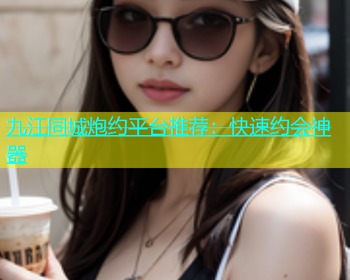 九江同城炮约平台推荐：快速约会神器  第1张