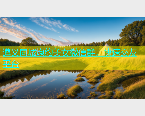 遵义同城炮约美女微信群，快速交友平台  第1张